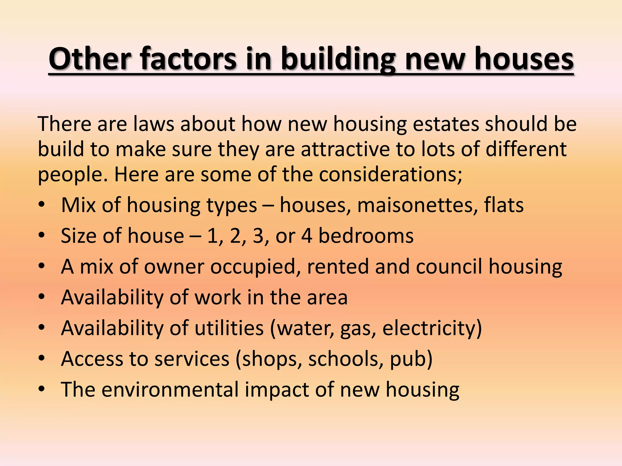 Other factors in building new houses
There are laws about how new housing estates should be
build to make sure they are attractive to lots of different
people. Here are some of the considerations;
• Mix of housing types – houses, maisonettes, flats
• Size of house – 1, 2, 3, or 4 bedrooms
• A mix of owner occupied, rented and council housing
• Availability of work in the area
• Availability of utilities (water, gas, electricity)
• Access to services (shops, schools, pub)
• The environmental impact of new housing
 