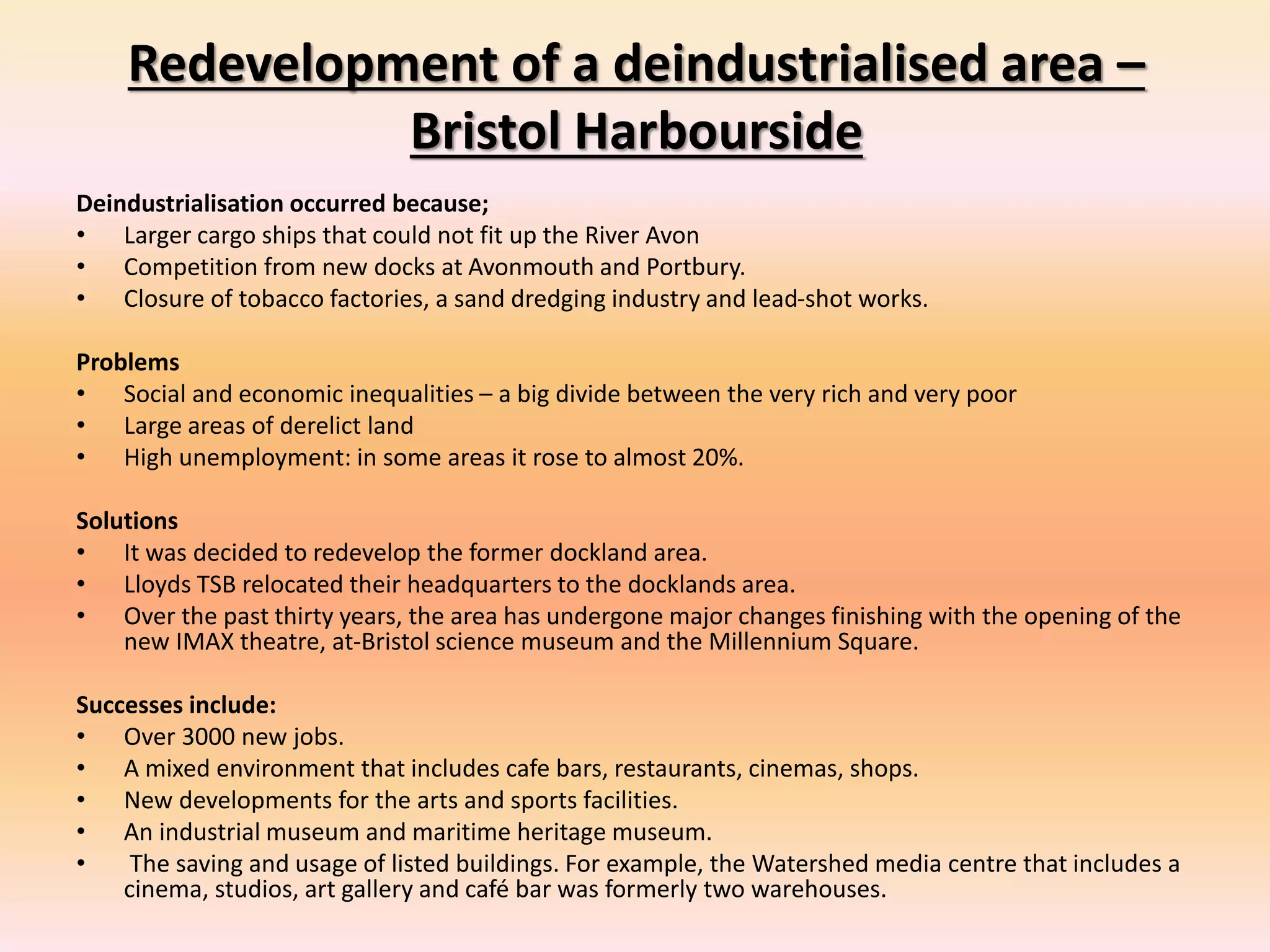 Redevelopment of a deindustrialised area –
Bristol Harbourside
Deindustrialisation occurred because;
• Larger cargo ships that could not fit up the River Avon
• Competition from new docks at Avonmouth and Portbury.
• Closure of tobacco factories, a sand dredging industry and lead-shot works.
Problems
• Social and economic inequalities – a big divide between the very rich and very poor
• Large areas of derelict land
• High unemployment: in some areas it rose to almost 20%.
Solutions
• It was decided to redevelop the former dockland area.
• Lloyds TSB relocated their headquarters to the docklands area.
• Over the past thirty years, the area has undergone major changes finishing with the opening of the
new IMAX theatre, at-Bristol science museum and the Millennium Square.
Successes include:
• Over 3000 new jobs.
• A mixed environment that includes cafe bars, restaurants, cinemas, shops.
• New developments for the arts and sports facilities.
• An industrial museum and maritime heritage museum.
• The saving and usage of listed buildings. For example, the Watershed media centre that includes a
cinema, studios, art gallery and café bar was formerly two warehouses.
 