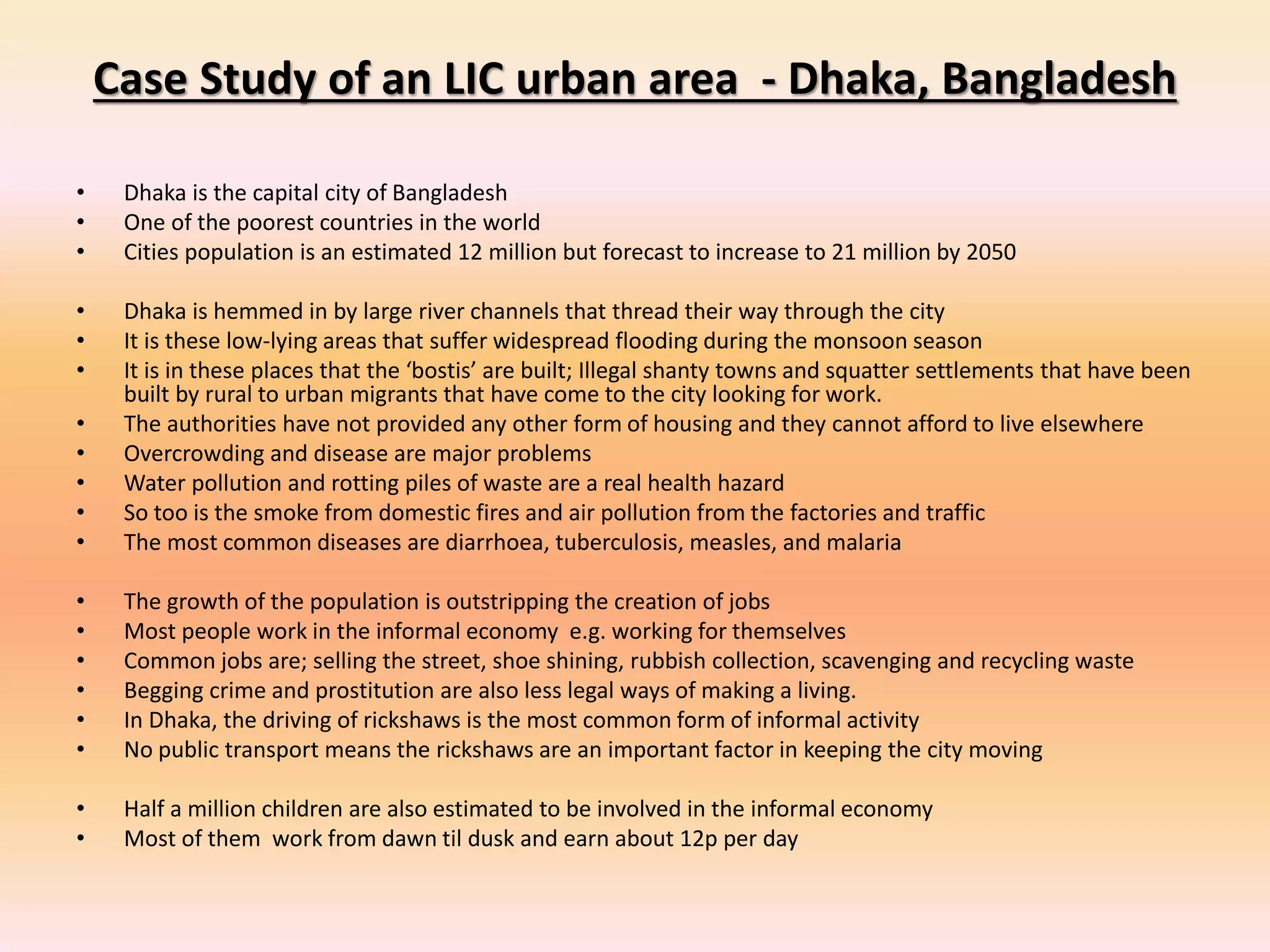 Case Study of an LIC urban area - Dhaka, Bangladesh
• Dhaka is the capital city of Bangladesh
• One of the poorest countries in the world
• Cities population is an estimated 12 million but forecast to increase to 21 million by 2050
• Dhaka is hemmed in by large river channels that thread their way through the city
• It is these low-lying areas that suffer widespread flooding during the monsoon season
• It is in these places that the ‘bostis’ are built; Illegal shanty towns and squatter settlements that have been
built by rural to urban migrants that have come to the city looking for work.
• The authorities have not provided any other form of housing and they cannot afford to live elsewhere
• Overcrowding and disease are major problems
• Water pollution and rotting piles of waste are a real health hazard
• So too is the smoke from domestic fires and air pollution from the factories and traffic
• The most common diseases are diarrhoea, tuberculosis, measles, and malaria
• The growth of the population is outstripping the creation of jobs
• Most people work in the informal economy e.g. working for themselves
• Common jobs are; selling the street, shoe shining, rubbish collection, scavenging and recycling waste
• Begging crime and prostitution are also less legal ways of making a living.
• In Dhaka, the driving of rickshaws is the most common form of informal activity
• No public transport means the rickshaws are an important factor in keeping the city moving
• Half a million children are also estimated to be involved in the informal economy
• Most of them work from dawn til dusk and earn about 12p per day
 