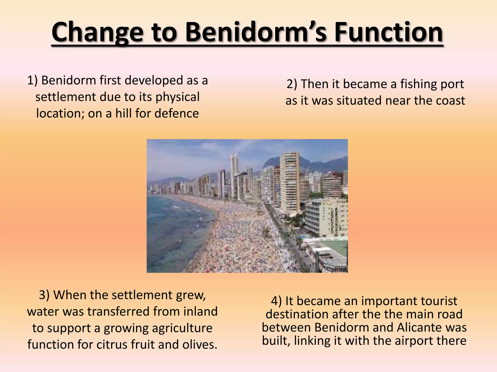 Change to Benidorm’s Function
1) Benidorm first developed as a
settlement due to its physical
location; on a hill for defence
2) Then it became a fishing port
as it was situated near the coast
3) When the settlement grew,
water was transferred from inland
to support a growing agriculture
function for citrus fruit and olives.
4) It became an important tourist
destination after the the main road
between Benidorm and Alicante was
built, linking it with the airport there
 
