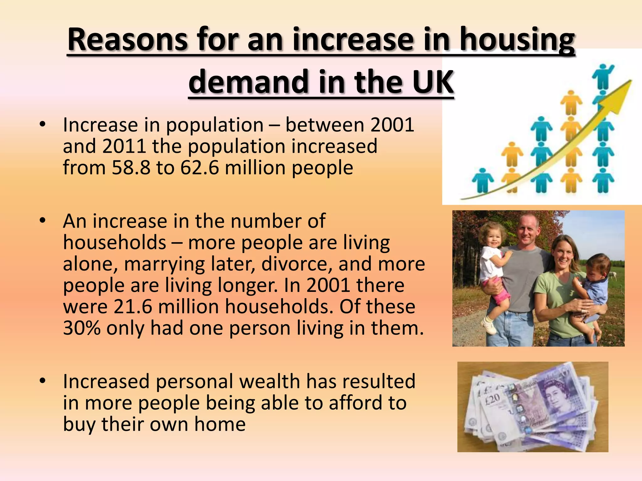 Reasons for an increase in housing
demand in the UK
• Increase in population – between 2001
and 2011 the population increased
from 58.8 to 62.6 million people
• An increase in the number of
households – more people are living
alone, marrying later, divorce, and more
people are living longer. In 2001 there
were 21.6 million households. Of these
30% only had one person living in them.
• Increased personal wealth has resulted
in more people being able to afford to
buy their own home
 