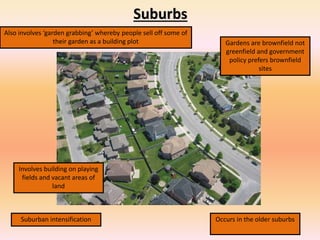 Suburbs
Also involves ‘garden grabbing’ whereby people sell off some of
their garden as a building plot Gardens are brownfield not
greenfield and government
policy prefers brownfield
sites
Suburban intensification Occurs in the older suburbs
Involves building on playing
fields and vacant areas of
land
 