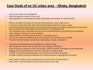 Case Study of an LIC urban area - Dhaka, Bangladesh
• Dhaka is the capital city of Bangladesh
• One of the poorest countries in the world
• Cities population is an estimated 12 million but forecast to increase to 21 million by 2050
• Dhaka is hemmed in by large river channels that thread their way through the city
• It is these low-lying areas that suffer widespread flooding during the monsoon season
• It is in these places that the ‘bostis’ are built; Illegal shanty towns and squatter settlements that have been
built by rural to urban migrants that have come to the city looking for work.
• The authorities have not provided any other form of housing and they cannot afford to live elsewhere
• Overcrowding and disease are major problems
• Water pollution and rotting piles of waste are a real health hazard
• So too is the smoke from domestic fires and air pollution from the factories and traffic
• The most common diseases are diarrhoea, tuberculosis, measles, and malaria
• The growth of the population is outstripping the creation of jobs
• Most people work in the informal economy e.g. working for themselves
• Common jobs are; selling the street, shoe shining, rubbish collection, scavenging and recycling waste
• Begging crime and prostitution are also less legal ways of making a living.
• In Dhaka, the driving of rickshaws is the most common form of informal activity
• No public transport means the rickshaws are an important factor in keeping the city moving
• Half a million children are also estimated to be involved in the informal economy
• Most of them work from dawn til dusk and earn about 12p per day
 