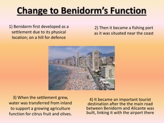 Change to Benidorm’s Function
1) Benidorm first developed as a
settlement due to its physical
location; on a hill for defence
2) Then it became a fishing port
as it was situated near the coast
3) When the settlement grew,
water was transferred from inland
to support a growing agriculture
function for citrus fruit and olives.
4) It became an important tourist
destination after the the main road
between Benidorm and Alicante was
built, linking it with the airport there
 