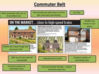 Commuter Belt
Compact estates on
Greenfield sites
Long journey to work
Car freeMost proposed sites are on
brownfield land
Not actually any jobs there so more
like commuter dormitories
Within the urban fringe and
commuter belt
Environmentally friendly – carbon
emissions kept low.
30% are for less well off
households
Compact estates on
Greenfield sites
20,000 new
homes in eco-
towns
 