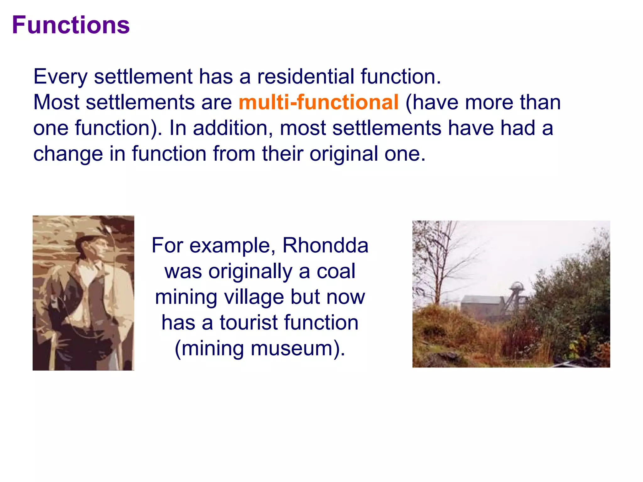 Functions Every settlement has a residential function.  Most settlements are  multi-functional  (have more than one function). In addition, most settlements have had a change in function from their original one. For example, Rhondda was originally a coal mining village but now has a tourist function (mining museum). 