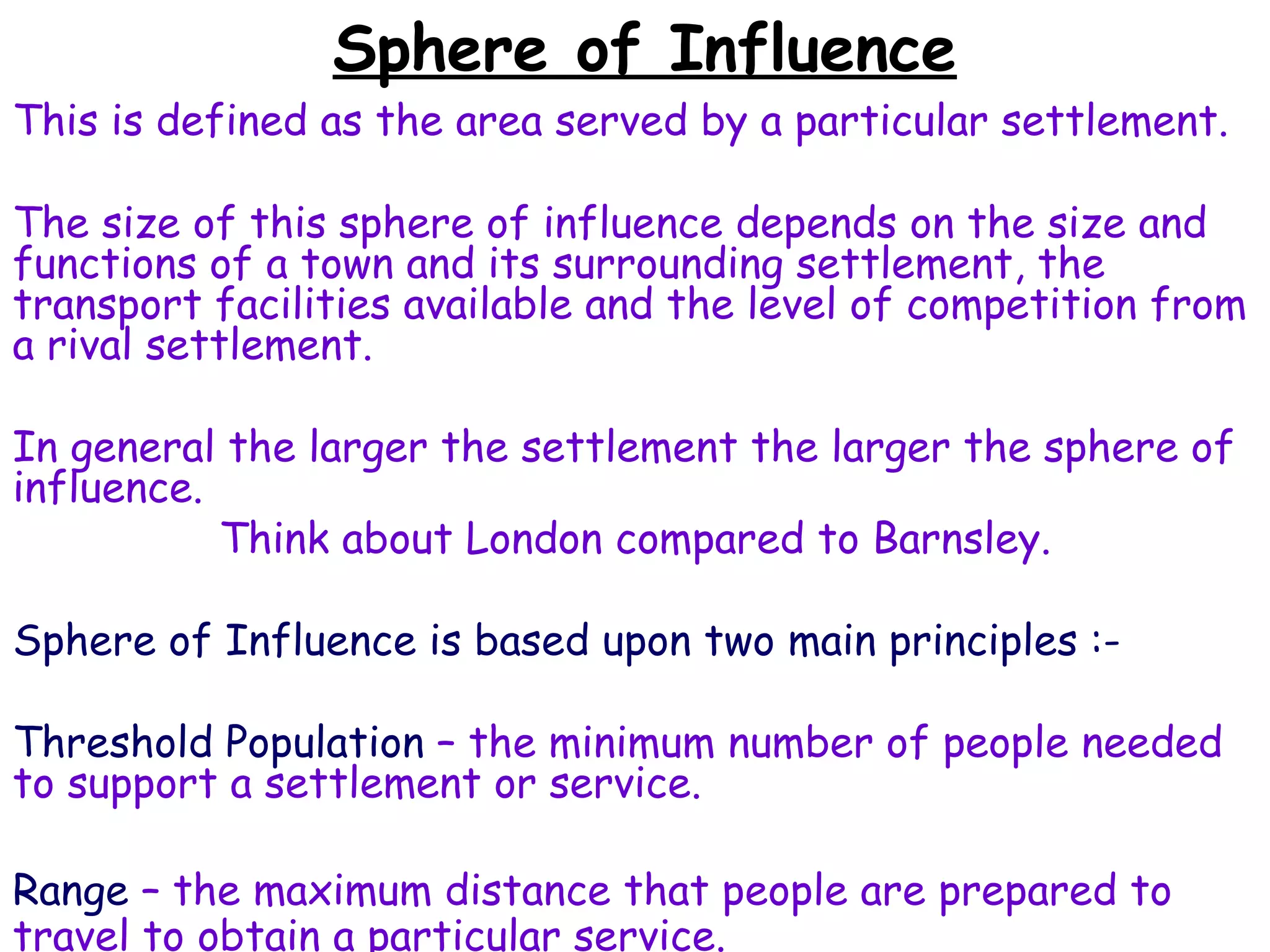Sphere of Influence This is defined as the area served by a particular settlement.  The size of this sphere of influence depends on the size and functions of a town and its surrounding settlement, the transport facilities available and the level of competition from a rival settlement. In general the larger the settlement the larger the sphere of influence. Think about London compared to Barnsley. Sphere of Influence is based upon two main principles :- Threshold Population  – the minimum number of people needed to support a settlement or service. Range  – the maximum distance that people are prepared to travel to obtain a particular service. 