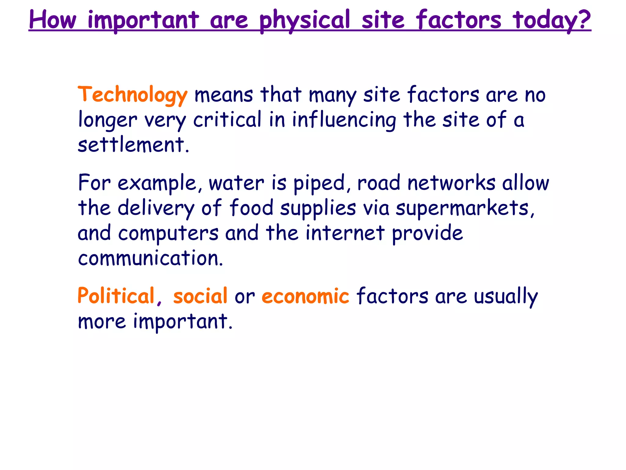 How important are physical site factors today? Technology   means that many site factors are no longer very critical in influencing the site of a settlement.  For example, water is piped, road networks allow the delivery of food supplies via supermarkets, and computers and the internet provide communication.   Political ,  social   or   economic   factors are usually more important. 