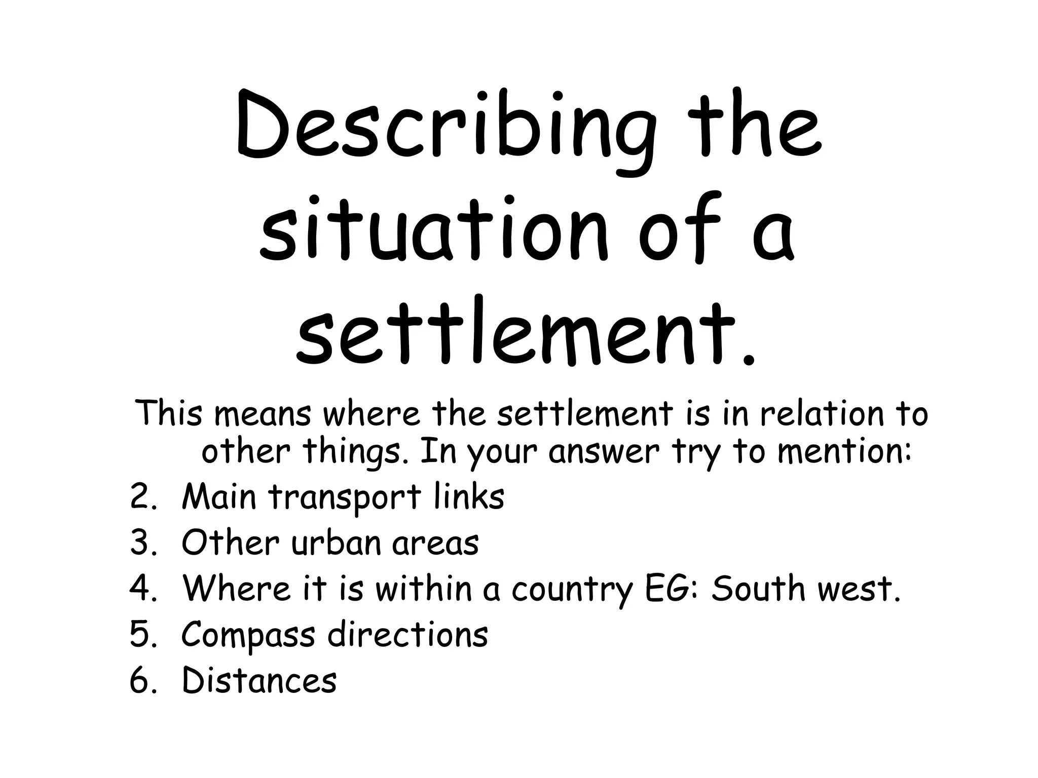 Describing the situation of a settlement. This means where the settlement is in relation to other things. In your answer try to mention: Main transport links Other urban areas Where it is within a country EG: South west. Compass directions Distances 