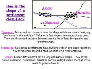 How is the shape of a settlement classified? Dispersed:  Dispersed settlements have buildings which are spread out, e.g. farmhouse in the middle of fields or a few houses in a mountainous area.  They are dispersed because farmers need a lot of land for grazing and growing crops. Nucleated:  Nucleated settlements have buildings which are close together.  They often grew around a road junction or a river crossing. Linear:   Linear settlements have a long and narrow shape.  They often follow roadways, riverbanks, canals or narrow valleys where there is little room to grow outwards. Dispersed Linear Nucleated 