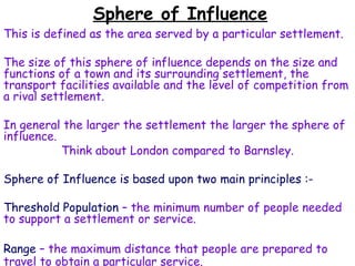 Sphere of Influence This is defined as the area served by a particular settlement.  The size of this sphere of influence depends on the size and functions of a town and its surrounding settlement, the transport facilities available and the level of competition from a rival settlement. In general the larger the settlement the larger the sphere of influence. Think about London compared to Barnsley. Sphere of Influence is based upon two main principles :- Threshold Population  – the minimum number of people needed to support a settlement or service. Range  – the maximum distance that people are prepared to travel to obtain a particular service. 
