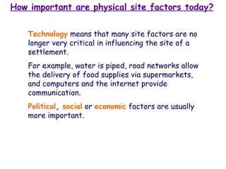 How important are physical site factors today? Technology   means that many site factors are no longer very critical in influencing the site of a settlement.  For example, water is piped, road networks allow the delivery of food supplies via supermarkets, and computers and the internet provide communication.   Political ,  social   or   economic   factors are usually more important. 
