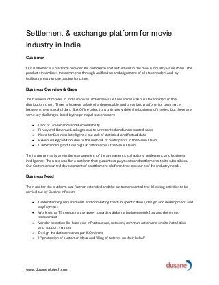 www.dusaneinfotech.com
Settlement & exchange platform for movie
industry in India
Customer
Our customer is a platform provider for commerce and settlement in the movie industry value chain. The
product streamlines the commerce through unification and alignment of all stakeholders and by
facilitating easy to use trading functions
Business Overview & Gaps
The business of movies in India involves immense value flow across various stakeholders in the
distribution chain. There is however a lack of a dependable and organized platform for commerce
between these stakeholders. Box Office collections ultimately drive the business of movies, but there are
some key challenges faced by the principal stakeholders:
• Lack of Governance and Accountability
• Piracy and Revenue Leakages due to unreported and unaccounted sales
• Need for Business Intelligence but lack of statistical and factual data
• Revenue Degradation due to the number of participants in the Value Chain
• Cash handling and flow regularization across the Value Chain
The issues primarily are in the management of the agreements, collections, settlement, and business
intelligence. The need was for a platform that guarantees payments and settlements to its subscribers.
Our Customer wanted development of a settlement platform that took care of the industry needs.
Business Need
The need for the platform was further extended and the customer wanted the following activities to be
carried out by Dusane Infotech:
• Understanding requirements and converting them to specifications, design and development and
deployment
• Work with a T5 consulting company towards validating business workflow and doing risk
assessment
• Vendor selection for head end infrastructure, network, communication and onsite installation
and support services
• Design the data center as per ISO norms
• IP protection of customer ideas and filing of patents on their behalf
 