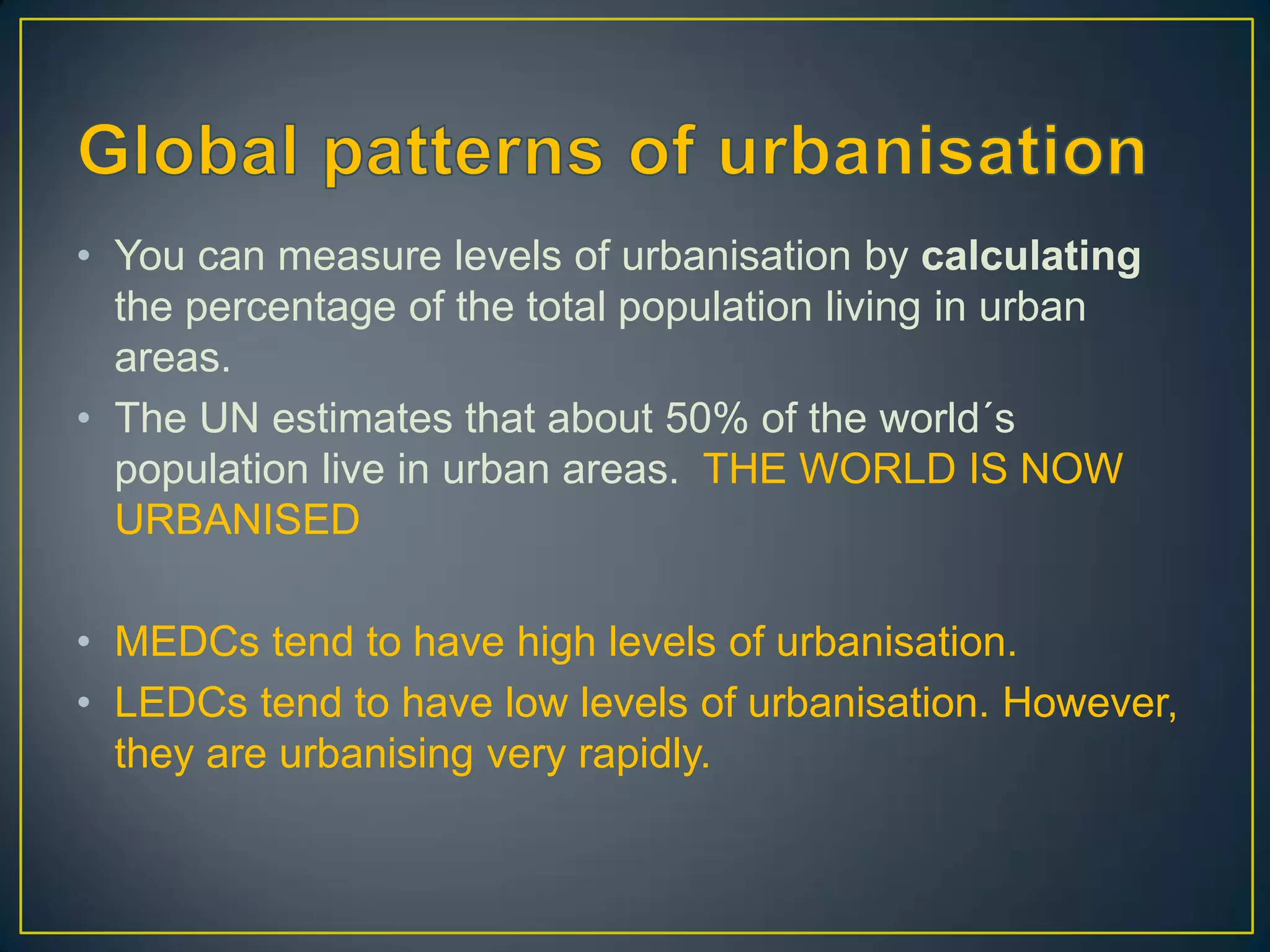 • You can measure levels of urbanisation by calculating
the percentage of the total population living in urban
areas.
• The UN estimates that about 50% of the world´s
population live in urban areas. THE WORLD IS NOW
URBANISED
• MEDCs tend to have high levels of urbanisation.
• LEDCs tend to have low levels of urbanisation. However,
they are urbanising very rapidly.
 