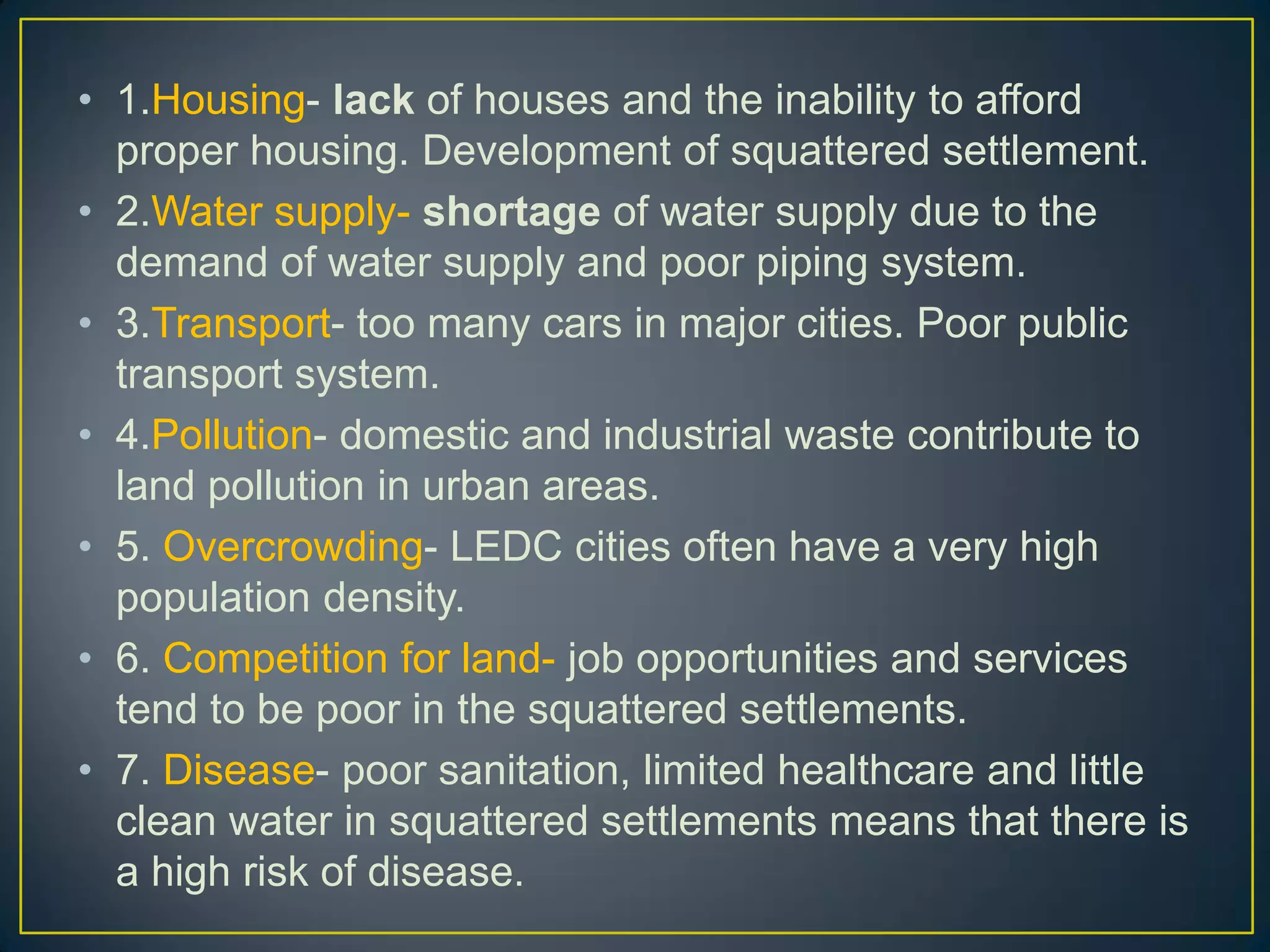 • 1.Housing- lack of houses and the inability to afford
proper housing. Development of squattered settlement.
• 2.Water supply- shortage of water supply due to the
demand of water supply and poor piping system.
• 3.Transport- too many cars in major cities. Poor public
transport system.
• 4.Pollution- domestic and industrial waste contribute to
land pollution in urban areas.
• 5. Overcrowding- LEDC cities often have a very high
population density.
• 6. Competition for land- job opportunities and services
tend to be poor in the squattered settlements.
• 7. Disease- poor sanitation, limited healthcare and little
clean water in squattered settlements means that there is
a high risk of disease.
 