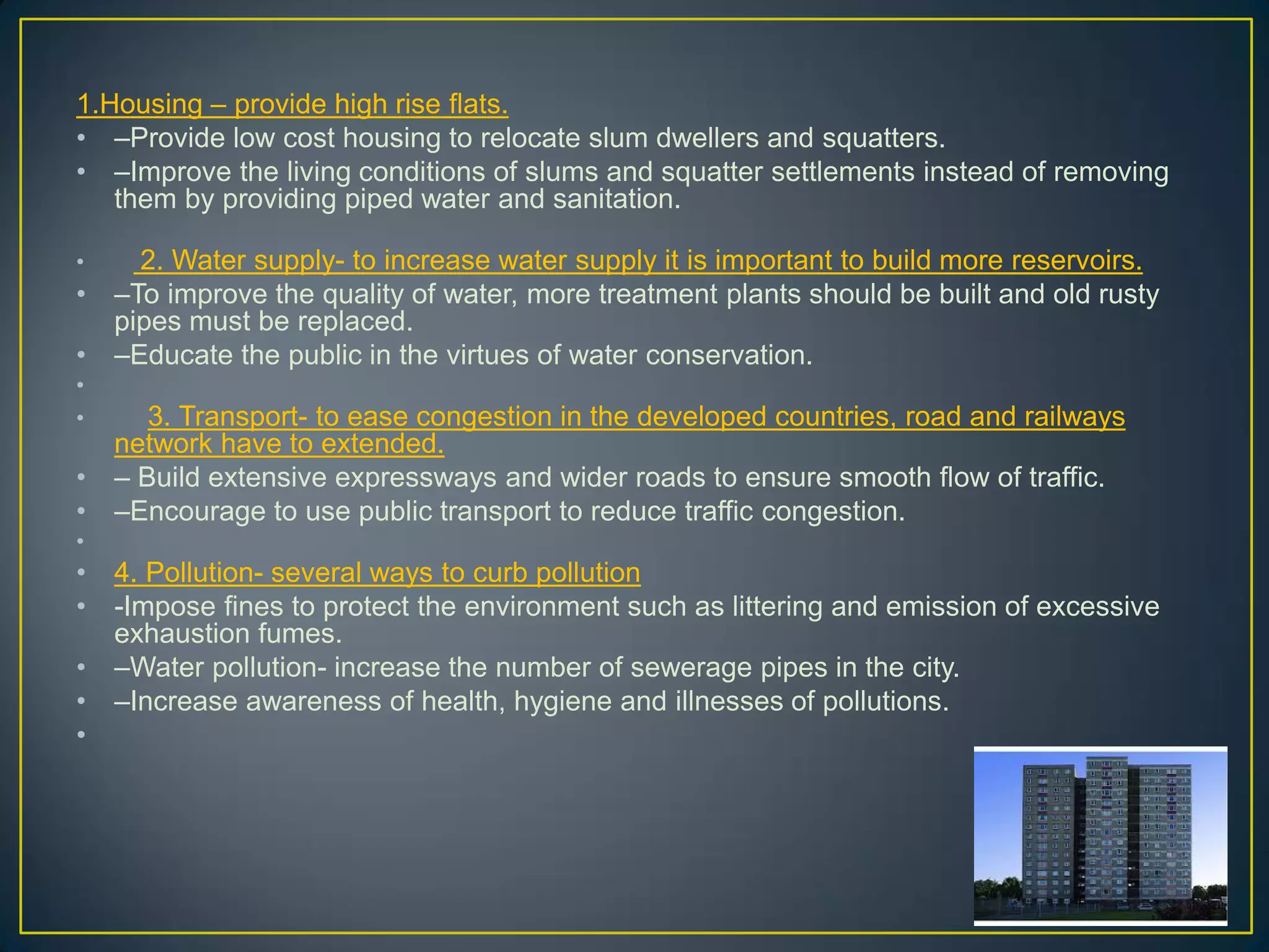 1.Housing – provide high rise flats.
• –Provide low cost housing to relocate slum dwellers and squatters.
• –Improve the living conditions of slums and squatter settlements instead of removing
them by providing piped water and sanitation.
• 2. Water supply- to increase water supply it is important to build more reservoirs.
• –To improve the quality of water, more treatment plants should be built and old rusty
pipes must be replaced.
• –Educate the public in the virtues of water conservation.
•
• 3. Transport- to ease congestion in the developed countries, road and railways
network have to extended.
• – Build extensive expressways and wider roads to ensure smooth flow of traffic.
• –Encourage to use public transport to reduce traffic congestion.
•
• 4. Pollution- several ways to curb pollution
• -Impose fines to protect the environment such as littering and emission of excessive
exhaustion fumes.
• –Water pollution- increase the number of sewerage pipes in the city.
• –Increase awareness of health, hygiene and illnesses of pollutions.
•
 