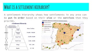 Whatisasettlement hierarchy?
A settlement hierarchy shows how settlements in any area can
be put in order based on their size or the services that they
provide.
 