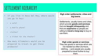 settlement hierarchy
• If you live in Nava del Rey, where would
you go to buy:
• a sofa?
• a mobile phone?
• clothes?
• a ticket for the theater?
• How many kilometers would you be
prepared to travel to get these
products?
High order settlements: cities and
big towns
Settlements, usually towns and cities,
which provide goods and services
that are bought infrequently and
that are expensive so people are
willing to travel a long way to buy or
use them.
High order goods or services
They are goods or services which are
not needed so often (furniture,
clothing…) and people are usually
prepared to travel further to buy
them.
 