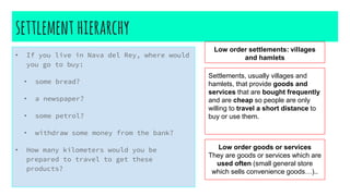 settlement hierarchy
• If you live in Nava del Rey, where would
you go to buy:
• some bread?
• a newspaper?
• some petrol?
• withdraw some money from the bank?
• How many kilometers would you be
prepared to travel to get these
products?
Low order settlements: villages
and hamlets
Settlements, usually villages and
hamlets, that provide goods and
services that are bought frequently
and are cheap so people are only
willing to travel a short distance to
buy or use them.
Low order goods or services
They are goods or services which are
used often (small general store
which sells convenience goods…)..
 