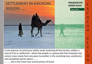 SETTLEMENT IN KACHCHH 
REGION…… 
PRESENTED BY 
DWEEP BUCH K 
A vast expanse of continuous yellow sands stretching till the horizon; seldom a 
view of huts or settlement , where few people in a group with their livestock and 
camels move slowly from one place to another in the scorching heat, sandstorms 
and completely barren desert……… 
…………this is the initial hazy mental picture of Kutch. 
A 
C 
H 
C 
H 
H 
R 
E 
G 
I 
O 
N 
 