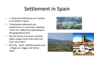 Settlement in Spain
•   1- Dispersed settlements are located
    in the North of Spain
•   2-Nucleated settlements are
    predominant in rural areas. However
    , there are differences depending on
    the geographical zone.
•   A)In the Duero river basin and Ebro
    valley, villages tend to be small and
    close each other
•   B) In the South , Mediterranean area
    , villages are bigger and farther
    apart.
 