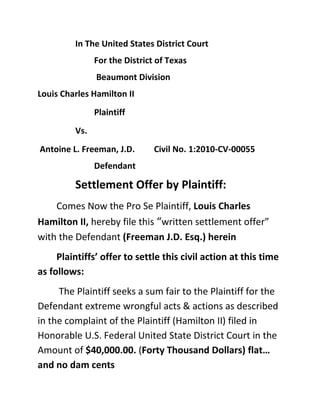    In The United States District Court<br />For the District of Texas<br /> Beaumont Division<br />Louis Charles Hamilton II<br />Plaintiff                <br />Vs. <br /> Antoine L. Freeman, J.D.         Civil No. 1:2010-CV-00055<br />Defendant<br />Settlement Offer by Plaintiff: <br />Comes Now the Pro Se Plaintiff, Louis Charles Hamilton II, hereby file this “written settlement offer” with the Defendant (Freeman J.D. Esq.) herein<br />Plaintiffs’ offer to settle this civil action at this time as follows:<br /> The Plaintiff seeks a sum fair to the Plaintiff for the Defendant extreme wrongful acts & actions as described in the complaint of the Plaintiff (Hamilton II) filed in Honorable U.S. Federal United State District Court in the Amount of $40,000.00. (Forty Thousand Dollars) flat… and no dam cents<br />The Defendant by himself (Antoine L. Freeman J.D. Esq.) Plaintiff contends herein (conspire) against his “Texas Attorney Law Degree” in the aid of the other crooks A/k/a his sorry “clients” (Guy & McCray) to fuck me…. Whom (Guy & McCray) having been stealing, robbing, and plundering for over several “Million” of years now…ripping of the entire “United State of America” among many others.<br />Defendant (Freeman J.D. Esq.) take Notice * (Guy and McCray) Co-Defendants herein Refuse to reply to the Clerk of Court on the complaint filed, and Default having been made legal entry into the records of the above entitled Civil RICO Action against (Guy and McCray,  <br />Defendant (Freeman J.D. Esq.) take Notice * With (Guy and McCray) Co-Defendants herein looking crazy in further continue refusal to reply to pending “Writ of Execution” also before the above “Honorable United States Federal Court”. <br />With your legal Attorney rouge corruption being fully implicated by me Pro Se Plaintiff herein Louis Charles Hamilton II<br />However at this time<br />The Plaintiff (Hamilton II) seek to hold the Defendant with regret (Antoine L. Freeman J.D. Esq.) free from any further civil actions and liability as this agreement is made final before a Honorable Court of Law in the United States of America at this time. <br />Once this offer having been agreed upon between the parties Hamilton II) (Freeman J.D. Esq.) and completed as outline here within.<br />The Defendant (Freeman Attorney at Law) provide the necessary legal Attorney forms and all legal documents for the filing of all Court Document(s) to finalized this settlement agreement within the provisions as described above, in requirements meeting Federal laws of The U.S. District Court of Eastern Texas. <br />With any further required non-disclosure agreement being drafted by (Freeman Attorney at Law) himself exclusive for the Plaintiff “approval and signature” and filing the same with court filing.<br />*Note: This offer expire on midnight Septembers 15th 2011 <br />*Note:  You cost me a lot of money, time, pain, suffering, and all of my entire construction company tools, but if the “Honorable Federal Justice” <br />Ask: Mr. Hamilton Did you give the “Scank Thong Rat Puss Face Nursing Home Crooked Attorney thievery Ass Loser a reasonable settlement offer……<br />I can say:  yes “Sir”…. You’re Honor Sir”…… “I even posted “His” Scank Thong Rat Puss Face “Green” –n- “lime yellow” wearing leisure suite Nursing Home Crooked Thievery Sorry Loser Ass Attorney Antoine L. Freeman J.D. Esq. An reasonable settlement offer on the “Internet too” “Your Honor”….”Sir     <br />And to even show not only the Honorable Court your Honor sir…..but the rest of the Legal “Internet world” what a XXX loser too, the crooked ass smelly scank thong whom always smiling in the “reflecting glass” in the Jefferson County Texas Courthouse “Men Rest Room” <br />“Hop up on something tweaking Good Ass XXX dizzy mind bending strong shit…….. <br />While he is thinking to himself his pretty “nappy nigger hair” is going to get him another “stay of execution“……!!! <br />So he can go to the “Louisianan State Line Casino”…. Skip the buffet ….And play the nickel cheap slot’s …..Drink lots of cheap liquor for free…..and get to be somebody so special legal important Mr. Scank thong Slow Ass J.D. Esq. “thinking he is “Cool-n-Broke-Really “Drunk”…………..P. S.  Loser Piece of Shit Ass “Lawyer”.<br />Don’t settle before the “dead line” Please stick around too and see what the “Fall Future Autumns pretty color changes will be brings your sorry loser Special Ed Legal Aid Loser Ass……………on Google<br />(Get it), ha, ha ……… (Special Ed Legal Aid Loser Ass) ………..Fuck You…. That’s Funny too & you’re a turd……..Duh  <br />Dated this ______ Day of _________________, 2011<br />By, ____________________________<br />Louis Charles Hamilton II     <br />Pro Se Plaintiff<br />