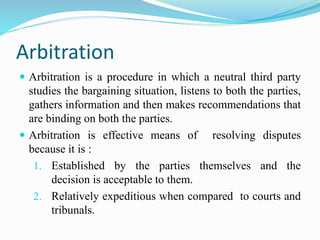 Arbitration
 Arbitration is a procedure in which a neutral third party
studies the bargaining situation, listens to both the parties,
gathers information and then makes recommendations that
are binding on both the parties.
 Arbitration is effective means of resolving disputes
because it is :
1. Established by the parties themselves and the
decision is acceptable to them.
2. Relatively expeditious when compared to courts and
tribunals.
 
