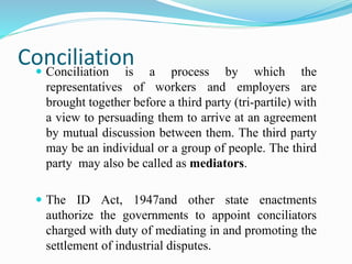 Conciliation Conciliation is a process by which the
representatives of workers and employers are
brought together before a third party (tri-partile) with
a view to persuading them to arrive at an agreement
by mutual discussion between them. The third party
may be an individual or a group of people. The third
party may also be called as mediators.
 The ID Act, 1947and other state enactments
authorize the governments to appoint conciliators
charged with duty of mediating in and promoting the
settlement of industrial disputes.
 