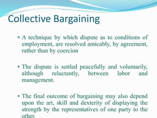 Collective Bargaining
 A technique by which dispute as to conditions of
employment, are resolved amicably, by agreement,
rather than by coercion
 The dispute is settled peacefully and voluntarily,
although reluctantly, between labor and
management.
 The final outcome of bargaining may also depend
upon the art, skill and dexterity of displaying the
strength by the representatives of one party to the
other.
 