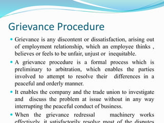 Grievance Procedure
 Grievance is any discontent or dissatisfaction, arising out
of employment relationship, which an employee thinks ,
believes or feels to be unfair, unjust or inequitable.
 A grievance procedure is a formal process which is
preliminary to arbitration, which enables the parties
involved to attempt to resolve their differences in a
peaceful and orderly manner.
 It enables the company and the trade union to investigate
and discuss the problem at issue without in any way
interrupting the peaceful conduct of business.
 When the grievance redressal machinery works
 