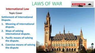 LAWS OF WAR
International Law
Topic Cover
Settlement of International
Dispute.
1. Meaning of International
dispute.
2. Ways of solving
international dispute.
3. Pacific means of solving
the dispute.
4. Coercive means of solving
the dispute
 
