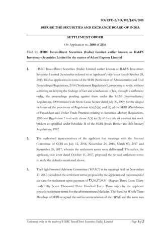 Settlement order in the matter of HSBC InvestDirect Securities (India) Limited Page 1 of 2
SO/EFD-2/SD/182/JAN/2018
BEFORE THE SECURITIES AND EXCHANGE BOARD OF INDIA
SETTLEMENT ORDER
On Application no. 3080 of 2016
Filed by HSBC InvestDirect Securities (India) Limited earlier known as IL&FS
Investmart Securities Limited in the matter of Adani Exports Limited
1. HSBC InvestDirect Securities (India) Limited earlier known as IL&FS Investmart
Securities Limited (hereinafter referred to as ‘applicant’) vide letter dated October 28,
2015, filed an application in terms of the SEBI (Settlement of Administrative and Civil
Proceedings) Regulations, 2014 (‘Settlement Regulations’), proposing to settle, without
admitting or denying the findings of fact and conclusions of law, through a settlement
order, the proceedings pending against them under the SEBI (Intermediaries)
Regulations, 2008 initiated vide Show Cause Notice dated July 30, 2009, for the alleged
violation of the provisions of Regulation 4(a),(b)(c) and (d) of the SEBI (Prohibition
of Fraudulent and Unfair Trade Practices relating to Securities Market) Regulations,
1995 and Regulation 7 read with clause A(1) to (5) of the code of conduct for stock
brokers as specified under Schedule II of the SEBI (Stock Broker and Sub-broker)
Regulations, 1992.
2. The authorised representatives of the applicant had meetings with the Internal
Committee of SEBI on July 12, 2016, November 24, 2016, March 03, 2017 and
September 26, 2017, wherein the settlement terms were deliberated. Thereafter, the
applicant, vide letter dated October 11, 2017, proposed the revised settlement terms
to settle the defaults mentioned above.
3. The High Powered Advisory Committee (‘HPAC’) in its meetings held on November
27, 2017 considered the settlement terms proposed by the applicant and recommended
the case for settlement upon payment of `3,30,57,343/- (Rupees Three Crore Thirty
Lakh Fifty Seven Thousand Three Hundred Forty Three only) by the applicant
towards settlement terms for the aforementioned defaults. The Panel of Whole Time
Members of SEBI accepted the said recommendation of the HPAC and the same was
 