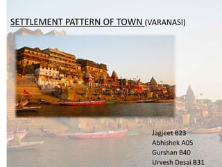 SETTLEMENT PATTERN OF TOWN (VARANASI)
Jagjeet B23
Abhishek A05
Gurshan B40
Urvesh Desai B31
 