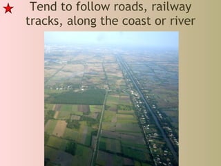 Tend to follow roads, railway tracks, along the coast or river 