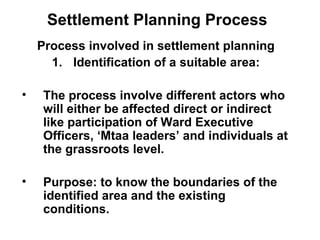 Settlement Planning Process
Process involved in settlement planning
1. Identification of a suitable area:
• The process involve different actors who
will either be affected direct or indirect
like participation of Ward Executive
Officers, ‘Mtaa leaders’ and individuals at
the grassroots level.
• Purpose: to know the boundaries of the
identified area and the existing
conditions.
 
