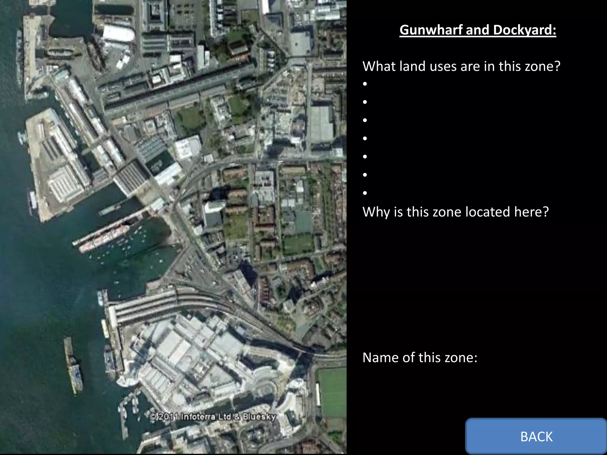 Gunwharf and Dockyard:

What land uses are in this zone?
•
•
•
•
•
•
•
Why is this zone located here?




Name of this zone:




                         BACK
 