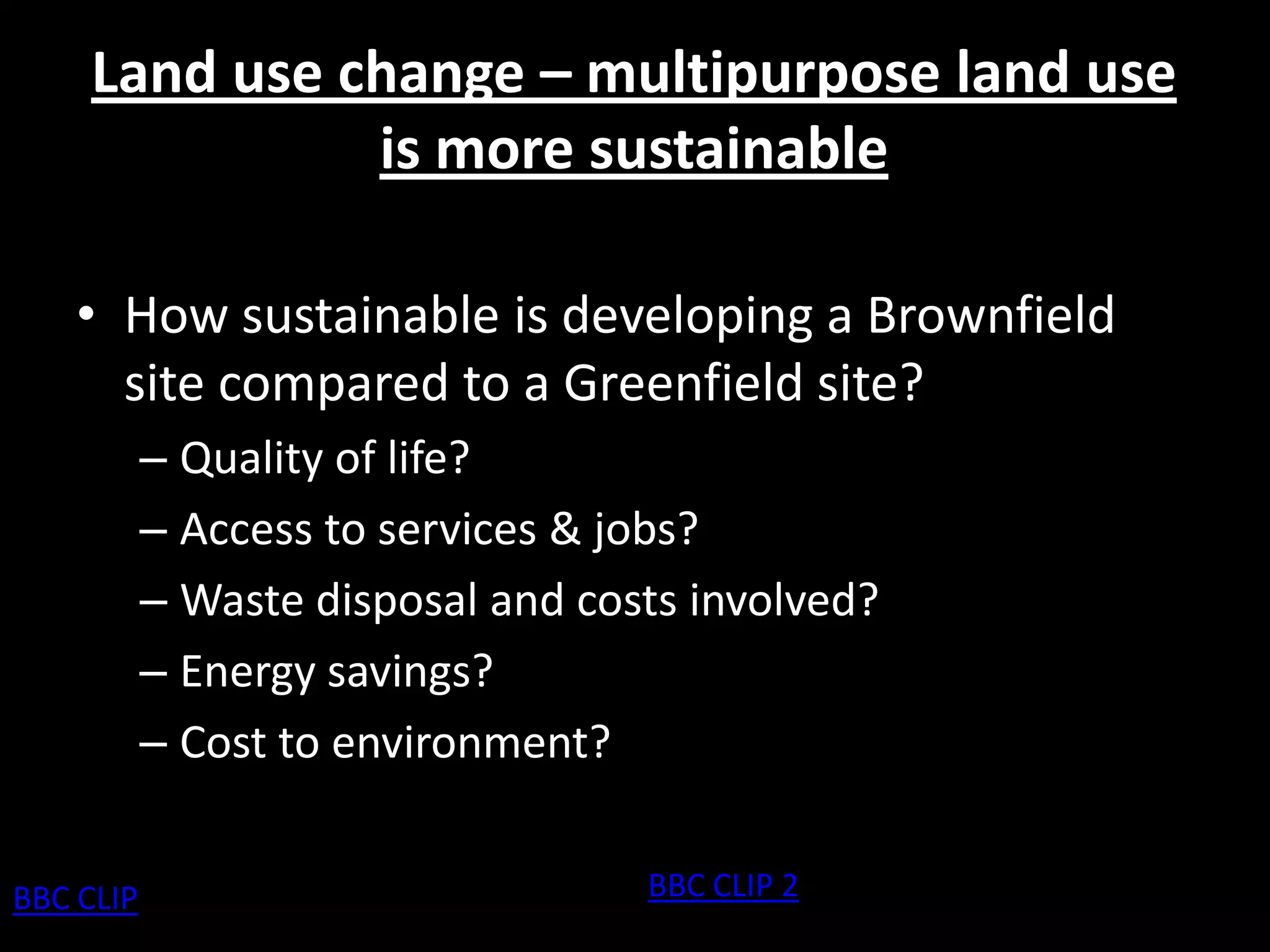 Land use change – multipurpose land use
               is more sustainable

    • How sustainable is developing a Brownfield
      site compared to a Greenfield site?
           – Quality of life?
           – Access to services & jobs?
           – Waste disposal and costs involved?
           – Energy savings?
           – Cost to environment?


BBC CLIP                           BBC CLIP 2
 