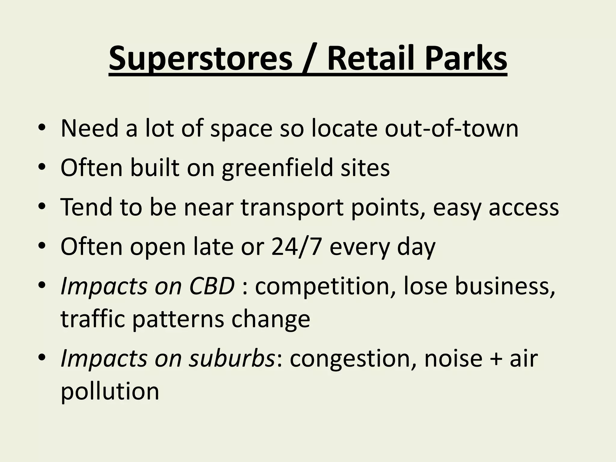 Superstores / Retail Parks
• Need a lot of space so locate out-of-town
• Often built on greenfield sites
• Tend to be near transport points, easy access
• Often open late or 24/7 every day
• Impacts on CBD : competition, lose business,
  traffic patterns change
• Impacts on suburbs: congestion, noise + air
  pollution
 
