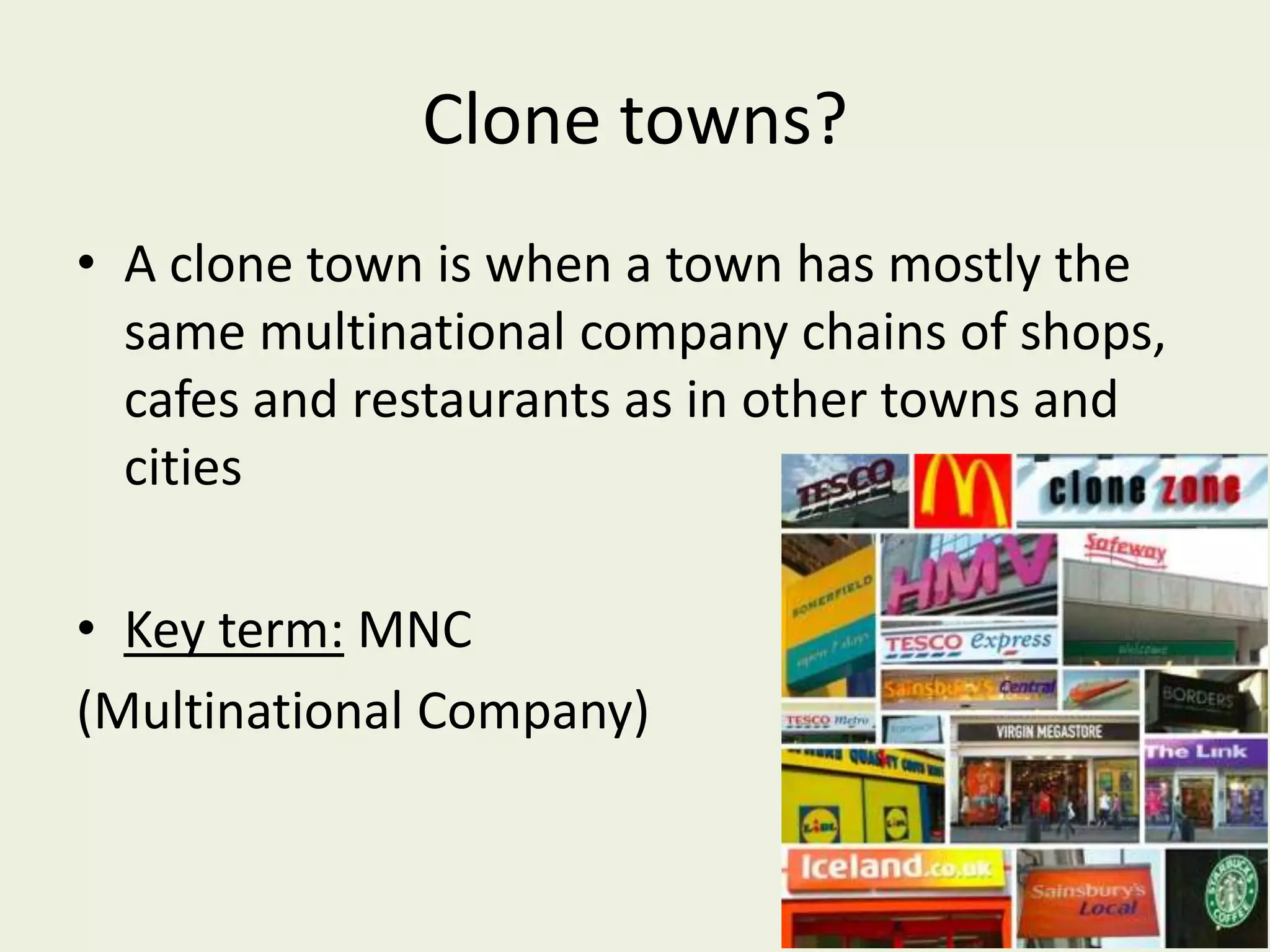 Clone towns?
• A clone town is when a town has mostly the
  same multinational company chains of shops,
  cafes and restaurants as in other towns and
  cities

• Key term: MNC
(Multinational Company)
 