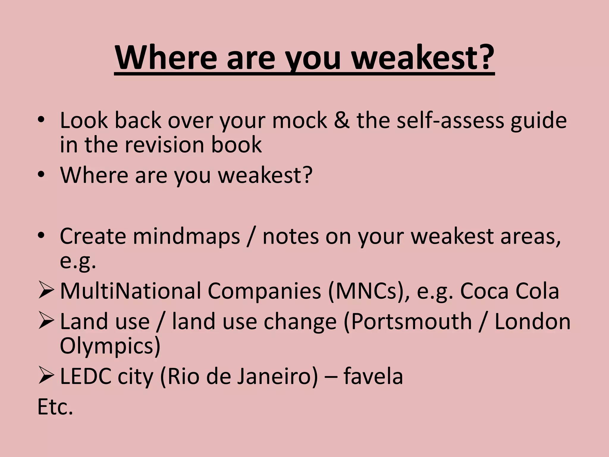 Where are you weakest?
• Look back over your mock & the self-assess guide
  in the revision book
• Where are you weakest?

• Create mindmaps / notes on your weakest areas,
  e.g.
 MultiNational Companies (MNCs), e.g. Coca Cola
 Land use / land use change (Portsmouth / London
  Olympics)
 LEDC city (Rio de Janeiro) – favela
Etc.
 