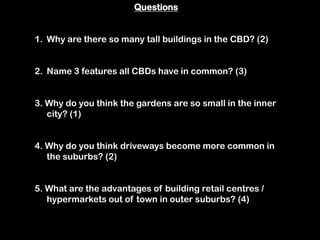 Questions


1. Why are there so many tall buildings in the CBD? (2)


2. Name 3 features all CBDs have in common? (3)


3. Why do you think the gardens are so small in the inner
   city? (1)


4. Why do you think driveways become more common in
   the suburbs? (2)


5. What are the advantages of building retail centres /
   hypermarkets out of town in outer suburbs? (4)
 