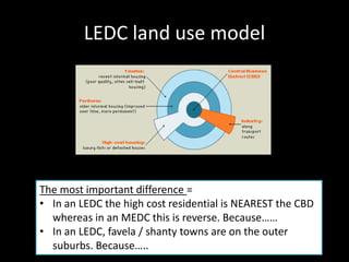 LEDC land use model




The most important difference =
• In an LEDC the high cost residential is NEAREST the CBD
  whereas in an MEDC this is reverse. Because……
• In an LEDC, favela / shanty towns are on the outer
  suburbs. Because…..
 