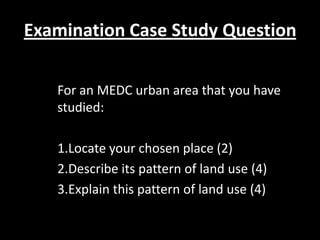 Examination Case Study Question

   For an MEDC urban area that you have
   studied:

   1.Locate your chosen place (2)
   2.Describe its pattern of land use (4)
   3.Explain this pattern of land use (4)
 