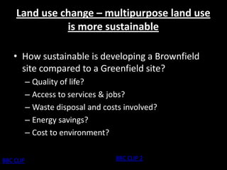 Land use change – multipurpose land use
               is more sustainable

    • How sustainable is developing a Brownfield
      site compared to a Greenfield site?
           – Quality of life?
           – Access to services & jobs?
           – Waste disposal and costs involved?
           – Energy savings?
           – Cost to environment?


BBC CLIP                           BBC CLIP 2
 