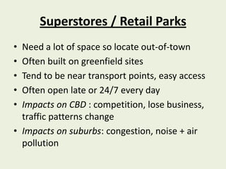 Superstores / Retail Parks
• Need a lot of space so locate out-of-town
• Often built on greenfield sites
• Tend to be near transport points, easy access
• Often open late or 24/7 every day
• Impacts on CBD : competition, lose business,
  traffic patterns change
• Impacts on suburbs: congestion, noise + air
  pollution
 