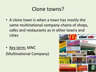 Clone towns?
• A clone town is when a town has mostly the
  same multinational company chains of shops,
  cafes and restaurants as in other towns and
  cities

• Key term: MNC
(Multinational Company)
 