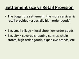 Settlement size vs Retail Provision
• The bigger the settlement, the more services &
  retail provided (especially high order goods)

• E.g. small village = local shop, low order goods
• E.g. city = covered shopping centres, chain
  stores, high order goods, expensive brands, etc
 