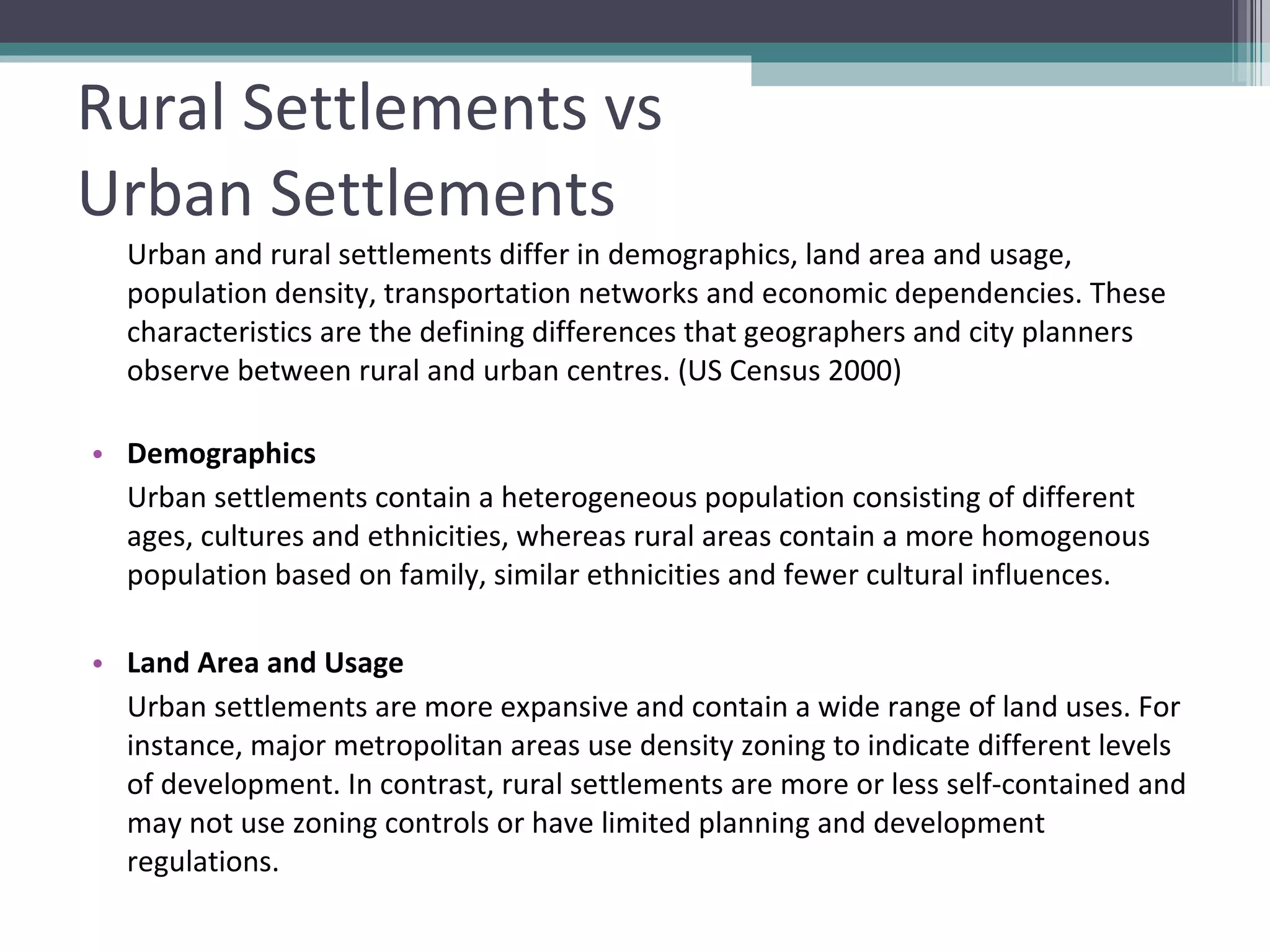 Rural Settlements vs  Urban Settlements Urban and rural settlements differ in demographics, land area and usage, population density, transportation networks and economic dependencies. These characteristics are the defining differences that geographers and city planners observe between rural and urban centres. (US Census 2000) Demographics Urban settlements contain a heterogeneous population consisting of different ages, cultures and ethnicities, whereas rural areas contain a more homogenous population based on family, similar ethnicities and fewer cultural influences.  Land Area and Usage  Urban settlements are more expansive and contain a wide range of land uses. For instance, major metropolitan areas use density zoning to indicate different levels of development. In contrast, rural settlements are more or less self-contained and may not use zoning controls or have limited planning and development regulations. 