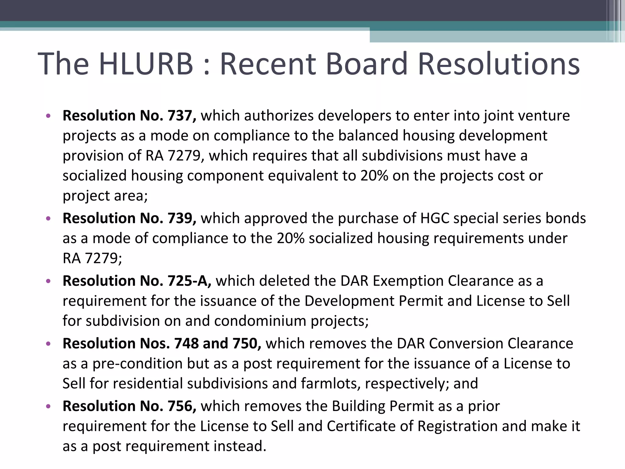 The HLURB : Recent Board Resolutions Resolution No. 737,  which authorizes developers to enter into joint venture projects as a mode on compliance to the balanced housing development provision of RA 7279, which requires that all subdivisions must have a socialized housing component equivalent to 20% on the projects cost or project area;  Resolution No. 739,  which approved the purchase of HGC special series bonds as a mode of compliance to the 20% socialized housing requirements under RA 7279;  Resolution No. 725-A,  which deleted the DAR Exemption Clearance as a requirement for the issuance of the Development Permit and License to Sell for subdivision on and condominium projects;  Resolution Nos. 748 and 750,  which removes the DAR Conversion Clearance as a pre-condition but as a post requirement for the issuance of a License to Sell for residential subdivisions and farmlots, respectively; and  Resolution No. 756,  which removes the Building Permit as a prior requirement for the License to Sell and Certificate of Registration and make it as a post requirement instead.   