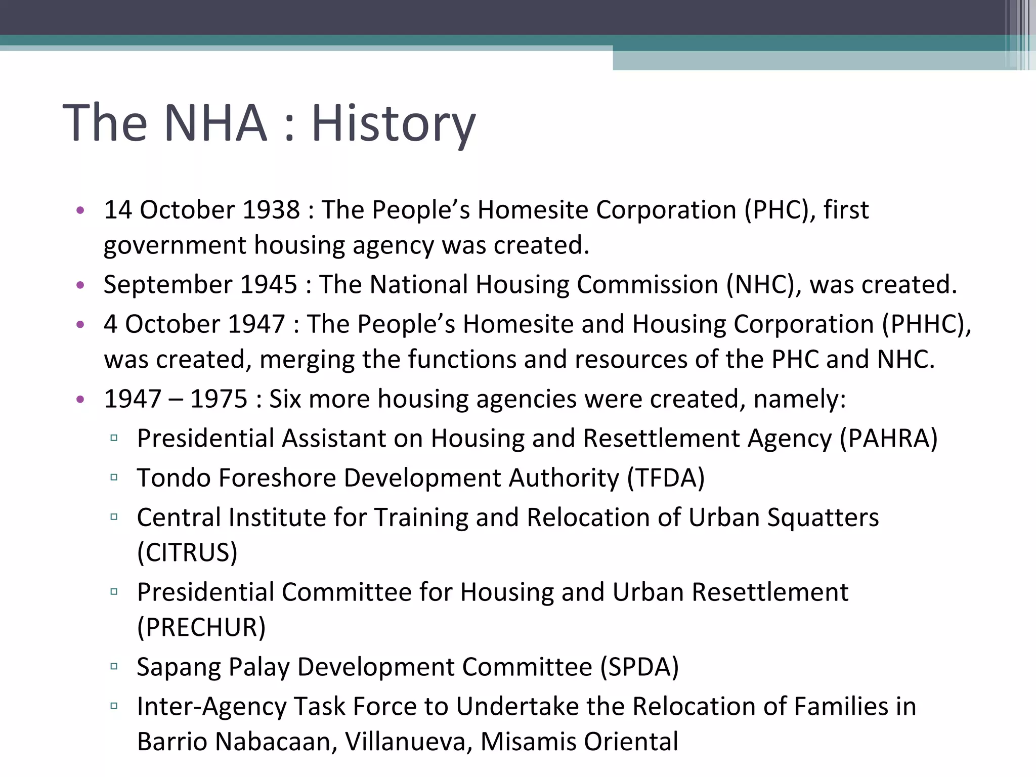 The NHA : History 14 October 1938 : The People’s Homesite Corporation (PHC), first government housing agency was created. September 1945 : The National Housing Commission (NHC), was created. 4 October 1947 : The People’s Homesite and Housing Corporation (PHHC), was created, merging the functions and resources of the PHC and NHC. 1947 – 1975 : Six more housing agencies were created, namely: Presidential Assistant on Housing and Resettlement Agency (PAHRA) Tondo Foreshore Development Authority (TFDA) Central Institute for Training and Relocation of Urban Squatters (CITRUS) Presidential Committee for Housing and Urban Resettlement (PRECHUR) Sapang Palay Development Committee (SPDA) Inter-Agency Task Force to Undertake the Relocation of Families in Barrio Nabacaan, Villanueva, Misamis Oriental 